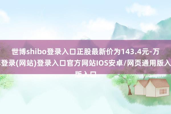世博shibo登录入口正股最新价为143.4元-万博登录(网站)登录入口官方网站IOS安卓/网页通用版入口