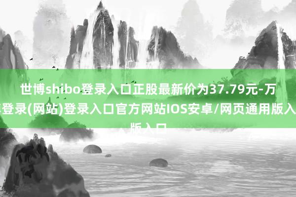 世博shibo登录入口正股最新价为37.79元-万博登录(网站)登录入口官方网站IOS安卓/网页通用版入口