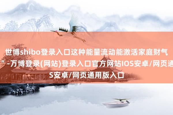 世博shibo登录入口这种能量流动能激活家庭财气的＂地气＂-万博登录(网站)登录入口官方网站IOS安卓/网页通用版入口