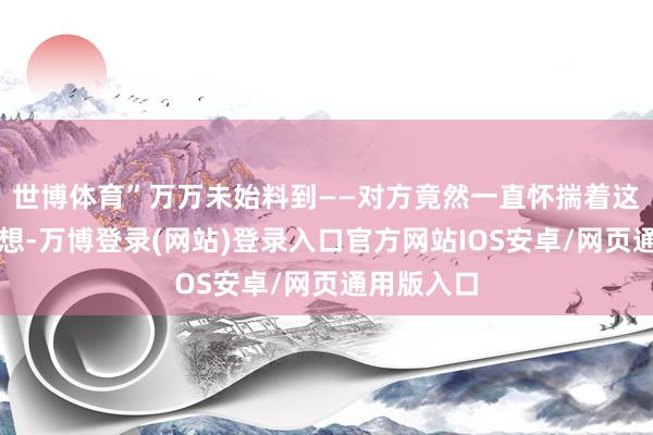 世博体育”万万未始料到——对方竟然一直怀揣着这样一个心想-万博登录(网站)登录入口官方网站IOS安卓/网页通用版入口