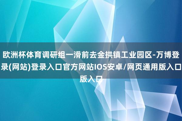 欧洲杯体育调研组一滑前去金拱镇工业园区-万博登录(网站)登录入口官方网站IOS安卓/网页通用版入口