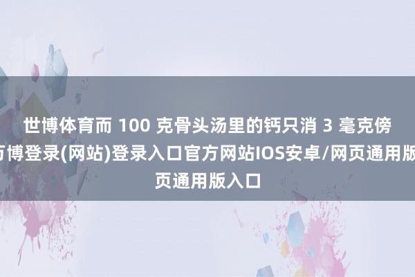 世博体育而 100 克骨头汤里的钙只消 3 毫克傍边-万博登录(网站)登录入口官方网站IOS安卓/网页通用版入口