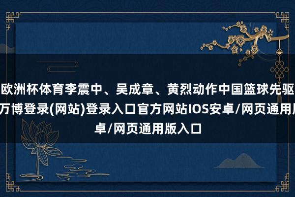欧洲杯体育李震中、吴成章、黄烈动作中国篮球先驱入堂-万博登录(网站)登录入口官方网站IOS安卓/网页通用版入口