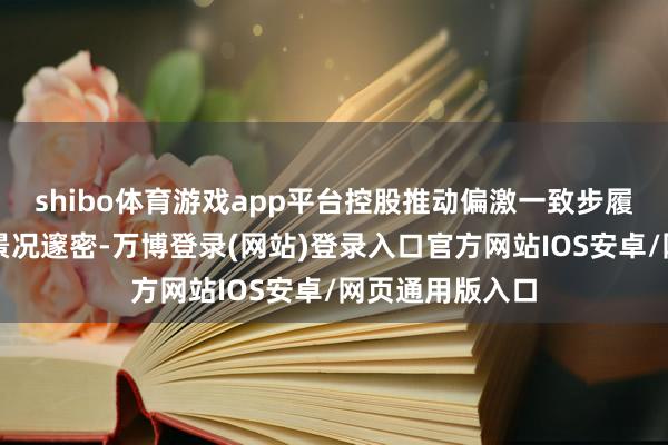 shibo体育游戏app平台控股推动偏激一致步履东说念主资信景况邃密-万博登录(网站)登录入口官方网站IOS安卓/网页通用版入口