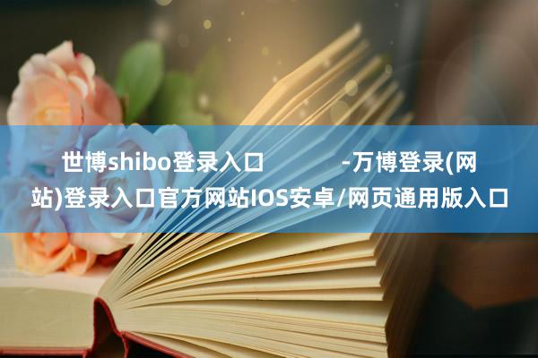 世博shibo登录入口 -万博登录(网站)登录入口官方网站IOS安卓/网页通用版入口