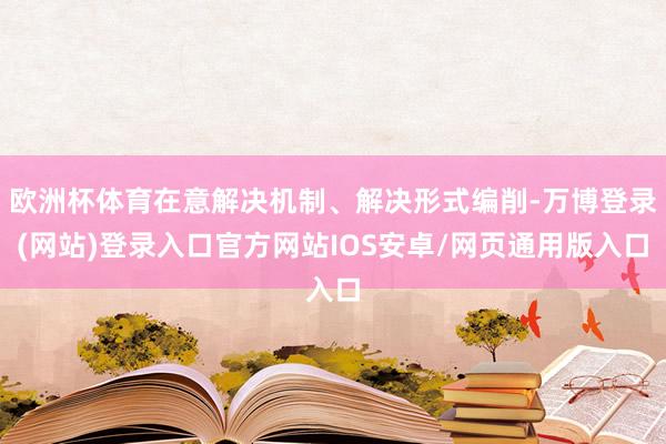 欧洲杯体育在意解决机制、解决形式编削-万博登录(网站)登录入口官方网站IOS安卓/网页通用版入口
