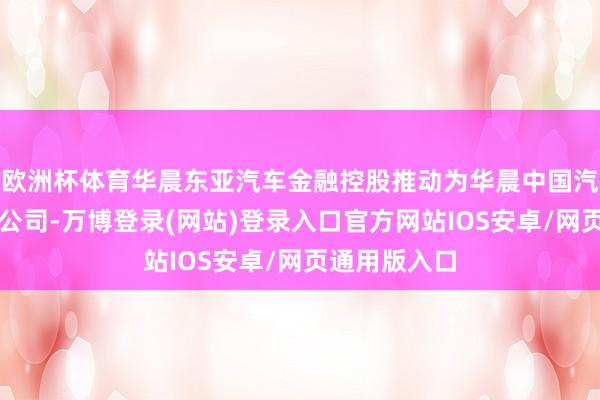 欧洲杯体育华晨东亚汽车金融控股推动为华晨中国汽车控股有限公司-万博登录(网站)登录入口官方网站IOS安卓/网页通用版入口
