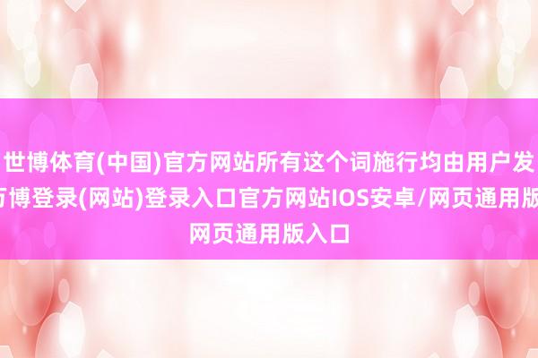 世博体育(中国)官方网站所有这个词施行均由用户发布-万博登录(网站)登录入口官方网站IOS安卓/网页通用版入口