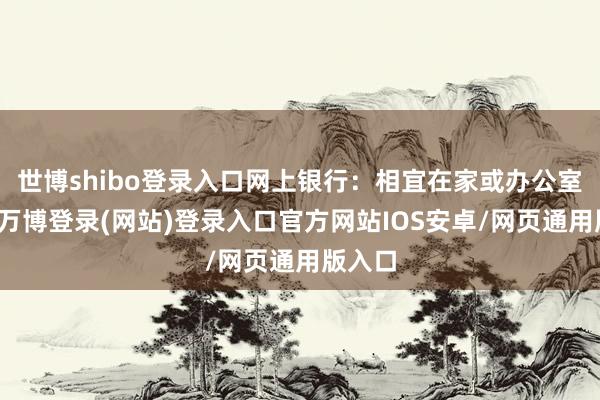 世博shibo登录入口网上银行：相宜在家或办公室使用-万博登录(网站)登录入口官方网站IOS安卓/网页通用版入口