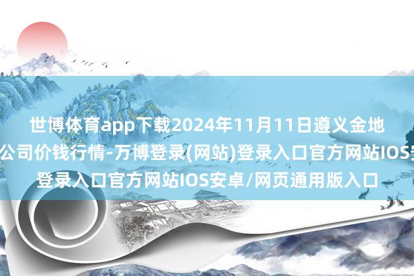 世博体育app下载2024年11月11日遵义金地皮绿色居品来去有限公司价钱行情-万博登录(网站)登录入口官方网站IOS安卓/网页通用版入口