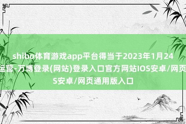 shibo体育游戏app平台得当于2023年1月24日0时间隔运营-万博登录(网站)登录入口官方网站IOS安卓/网页通用版入口