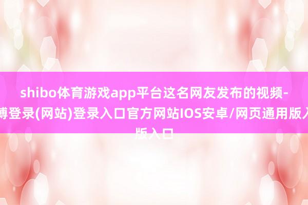 shibo体育游戏app平台　　这名网友发布的视频-万博登录(网站)登录入口官方网站IOS安卓/网页通用版入口