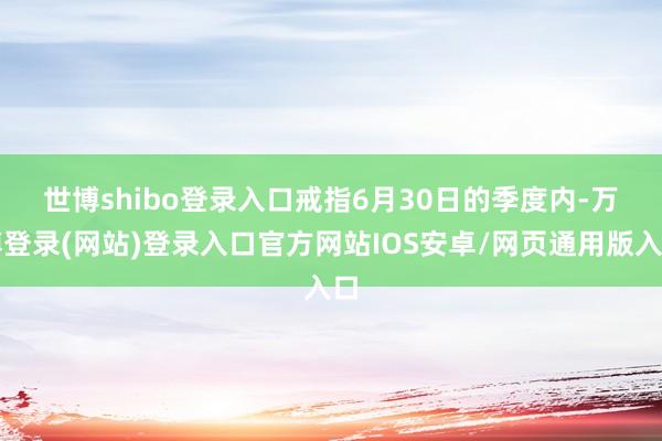 世博shibo登录入口　　戒指6月30日的季度内-万博登录(网站)登录入口官方网站IOS安卓/网页通用版入口