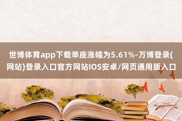 世博体育app下载举座涨幅为5.61%-万博登录(网站)登录入口官方网站IOS安卓/网页通用版入口