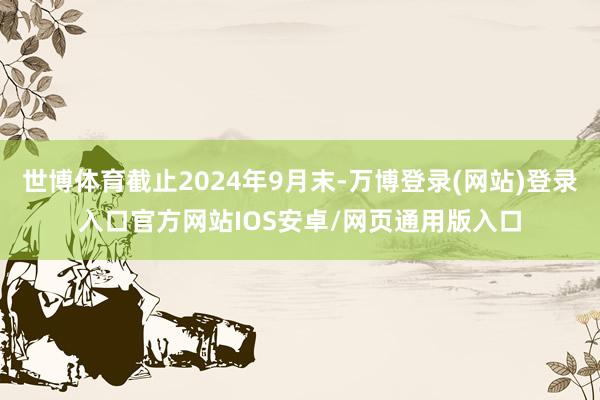 世博体育截止2024年9月末-万博登录(网站)登录入口官方网站IOS安卓/网页通用版入口