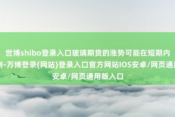 世博shibo登录入口玻璃期货的涨势可能在短期内得回扼制-万博登录(网站)登录入口官方网站IOS安卓/网页通用版入口