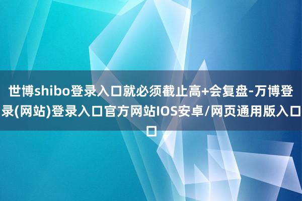世博shibo登录入口就必须截止高+会复盘-万博登录(网站)登录入口官方网站IOS安卓/网页通用版入口