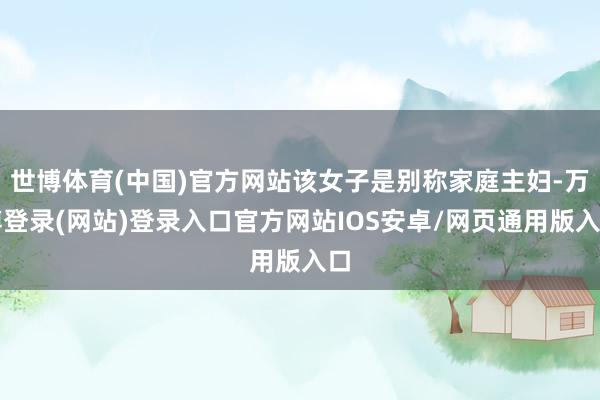 世博体育(中国)官方网站该女子是别称家庭主妇-万博登录(网站)登录入口官方网站IOS安卓/网页通用版入口