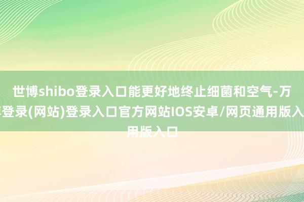 世博shibo登录入口能更好地终止细菌和空气-万博登录(网站)登录入口官方网站IOS安卓/网页通用版入口