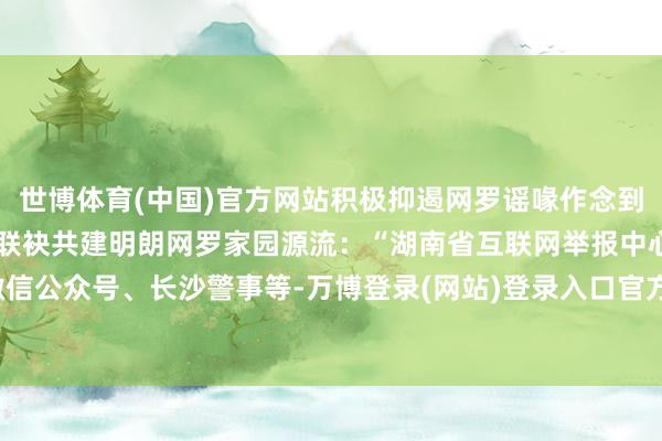 世博体育(中国)官方网站积极抑遏网罗谣喙作念到不申斥、不信谣、不传谣联袂共建明朗网罗家园源流：“湖南省互联网举报中心”微信公众号、长沙警事等-万博登录(网站)登录入口官方网站IOS安卓/网页通用版入口