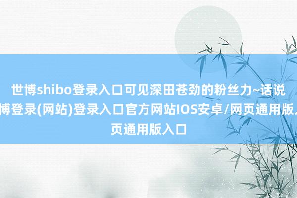 世博shibo登录入口可见深田苍劲的粉丝力~话说-万博登录(网站)登录入口官方网站IOS安卓/网页通用版入口