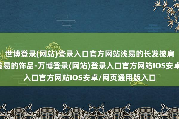 世博登录(网站)登录入口官方网站浅易的长发披肩干净的妆容搭配浅易的饰品-万博登录(网站)登录入口官方网站IOS安卓/网页通用版入口