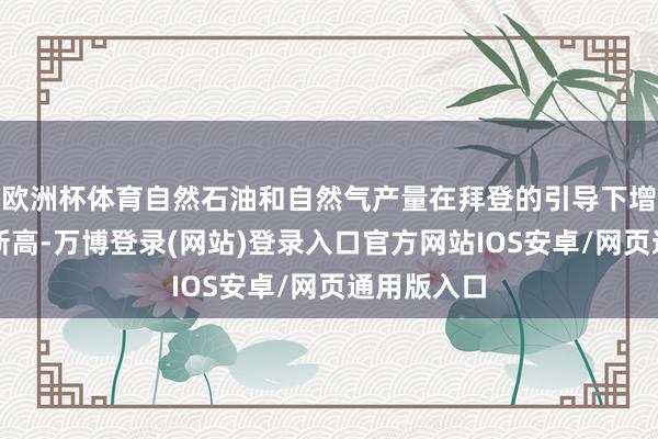 欧洲杯体育自然石油和自然气产量在拜登的引导下增长至历史新高-万博登录(网站)登录入口官方网站IOS安卓/网页通用版入口