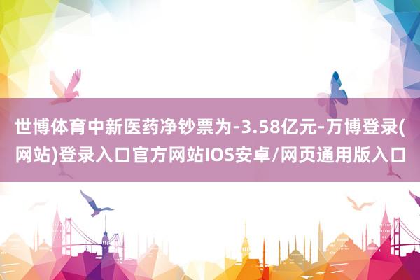 世博体育中新医药净钞票为-3.58亿元-万博登录(网站)登录入口官方网站IOS安卓/网页通用版入口