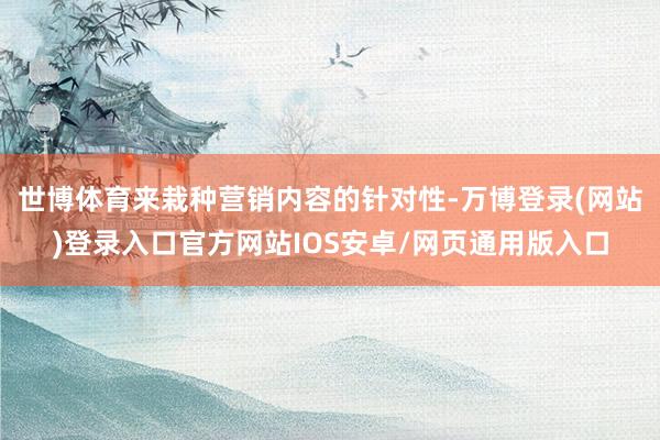 世博体育来栽种营销内容的针对性-万博登录(网站)登录入口官方网站IOS安卓/网页通用版入口