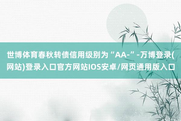 世博体育春秋转债信用级别为“AA-”-万博登录(网站)登录入口官方网站IOS安卓/网页通用版入口