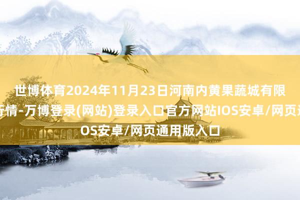 世博体育2024年11月23日河南内黄果蔬城有限公司价钱行情-万博登录(网站)登录入口官方网站IOS安卓/网页通用版入口