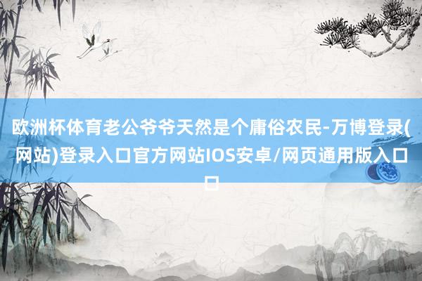 欧洲杯体育老公爷爷天然是个庸俗农民-万博登录(网站)登录入口官方网站IOS安卓/网页通用版入口