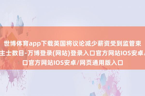 世博体育app下载英国将议论减少薪资受到监管束约的银行业东谈主士数目-万博登录(网站)登录入口官方网站IOS安卓/网页通用版入口