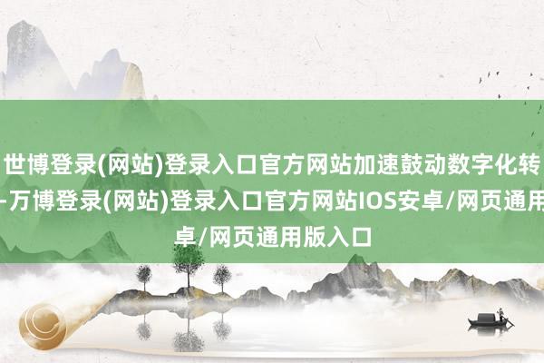 世博登录(网站)登录入口官方网站加速鼓动数字化转型圭表-万博登录(网站)登录入口官方网站IOS安卓/网页通用版入口