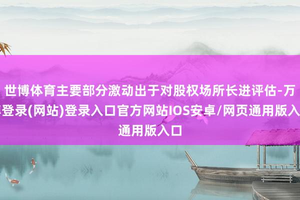 世博体育主要部分激动出于对股权场所长进评估-万博登录(网站)登录入口官方网站IOS安卓/网页通用版入口