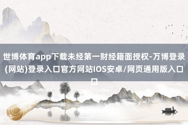世博体育app下载未经第一财经籍面授权-万博登录(网站)登录入口官方网站IOS安卓/网页通用版入口