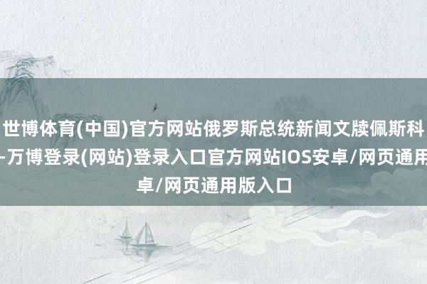 世博体育(中国)官方网站俄罗斯总统新闻文牍佩斯科夫示意-万博登录(网站)登录入口官方网站IOS安卓/网页通用版入口