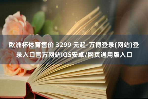 欧洲杯体育售价 3299 元起-万博登录(网站)登录入口官方网站IOS安卓/网页通用版入口