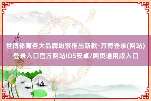 世博体育各大品牌纷繁推出新款-万博登录(网站)登录入口官方网站IOS安卓/网页通用版入口