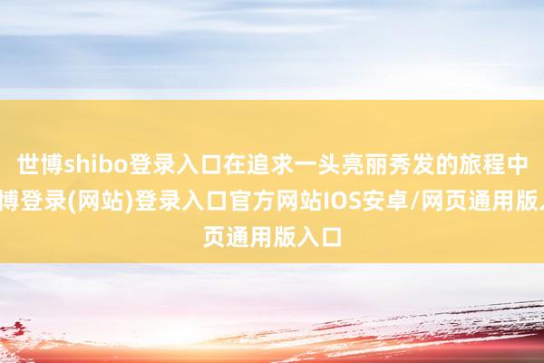 世博shibo登录入口在追求一头亮丽秀发的旅程中-万博登录(网站)登录入口官方网站IOS安卓/网页通用版入口