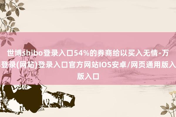 世博shibo登录入口54%的券商给以买入无情-万博登录(网站)登录入口官方网站IOS安卓/网页通用版入口