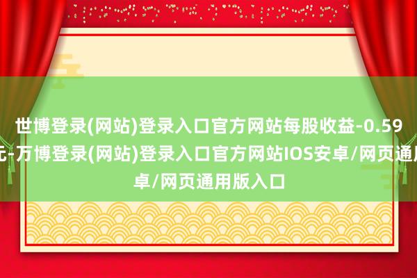 世博登录(网站)登录入口官方网站每股收益-0.59好意思元-万博登录(网站)登录入口官方网站IOS安卓/网页通用版入口