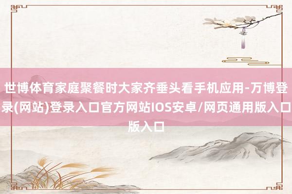 世博体育家庭聚餐时大家齐垂头看手机应用-万博登录(网站)登录入口官方网站IOS安卓/网页通用版入口