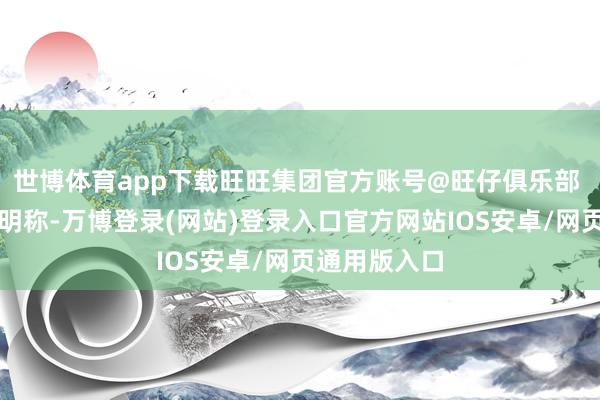 世博体育app下载旺旺集团官方账号@旺仔俱乐部 发布谛视声明称-万博登录(网站)登录入口官方网站IOS安卓/网页通用版入口