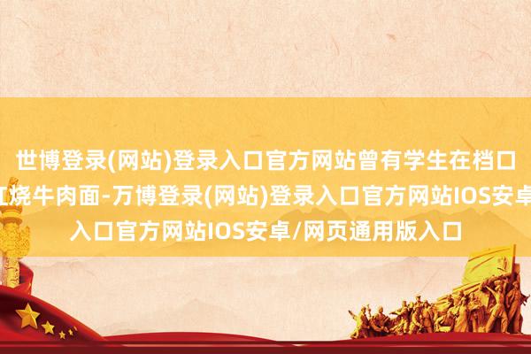 世博登录(网站)登录入口官方网站曾有学生在档口购买一包某品牌红烧牛肉面-万博登录(网站)登录入口官方网站IOS安卓/网页通用版入口