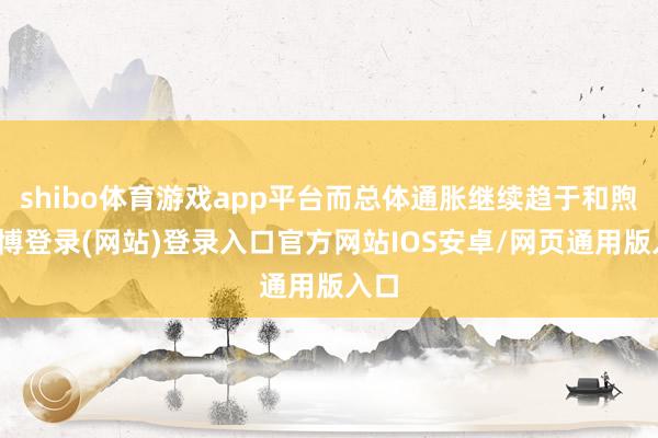 shibo体育游戏app平台而总体通胀继续趋于和煦-万博登录(网站)登录入口官方网站IOS安卓/网页通用版入口