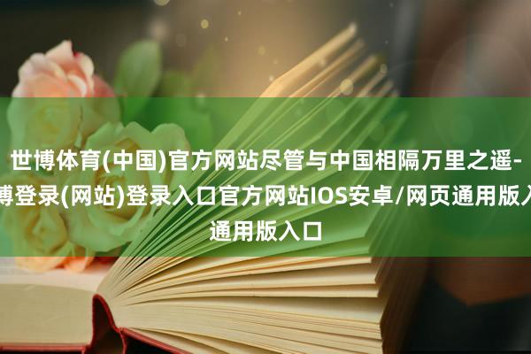 世博体育(中国)官方网站尽管与中国相隔万里之遥-万博登录(网站)登录入口官方网站IOS安卓/网页通用版入口