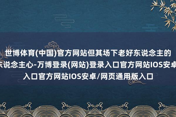 世博体育(中国)官方网站但其场下老好东说念主的发扬却愈发长远东说念主心-万博登录(网站)登录入口官方网站IOS安卓/网页通用版入口