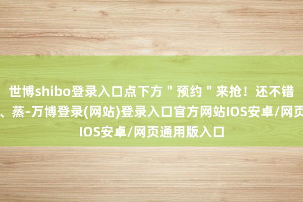 世博shibo登录入口点下方＂预约＂来抢！还不错烤、煎、闷、蒸-万博登录(网站)登录入口官方网站IOS安卓/网页通用版入口