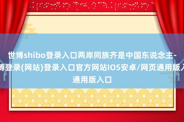 世博shibo登录入口两岸同族齐是中国东说念主-万博登录(网站)登录入口官方网站IOS安卓/网页通用版入口
